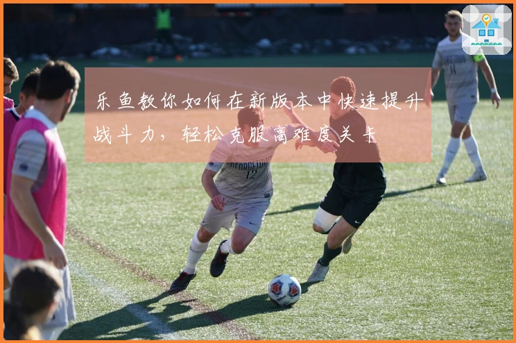 乐鱼教你如何在新版本中快速提升战斗力，轻松克服高难度关卡