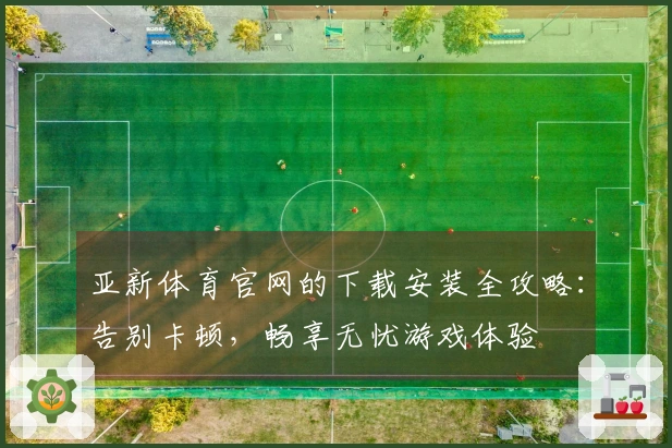 亚新体育官网的下载安装全攻略：告别卡顿，畅享无忧游戏体验