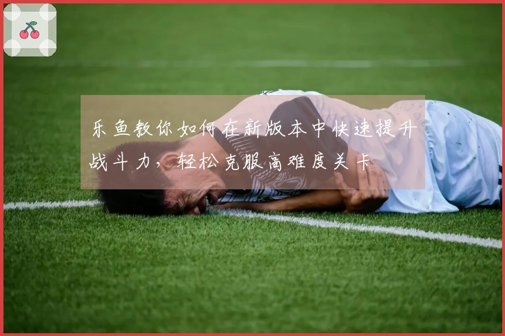 乐鱼教你如何在新版本中快速提升战斗力，轻松克服高难度关卡